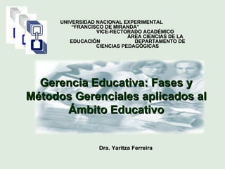 Dra. Yaritza Ferreira UNIVERSIDAD NACIONAL EXPERIMENTAL  “FRANCISCO DE MIRANDA”  VICE-RECTORADO ACADÉMICO  ÁREA CIENCIAS DE LA EDUCACIÓN  DEPARTAMENTO DE CIENCIAS PEDAGÓGICAS Gerencia Educativa: Fases y Métodos Gerenciales aplicados al Ámbito Educativo 
