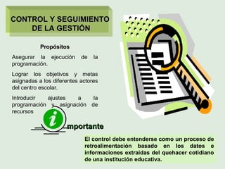 Propósitos Asegurar la ejecución de la programación. Lograr los objetivos y metas asignadas a los diferentes actores del centro escolar. Introducir ajustes a la programación y asignación de recursos mportante El control debe entenderse como un proceso de retroalimentación basado en los datos e informaciones extraídas del quehacer cotidiano de una institución educativa. CONTROL Y SEGUIMIENTO  DE LA GESTIÓN 