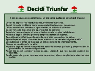 Decidí Triunfar Y así, después de esperar tanto, un día como cualquier otro decidí triunfar: Decidí no esperar las oportunidades, yo misma buscarlas. Decidí ver cada problema como una oportunidad para ver la solución. Decidí ver en cada desierto la oportunidad de encontrar un oasis. Decidí ver cada día como una oportunidad de ser feliz. Aquel día descubría que mi mayor rival eran mis propias debilidades. Aquel día dejé el temor a perder y empecé a temer a no ganar. Aprendí que lo difícil no es llegar a la cima sino jamás dejar de subir. Aprendí que mi mejor triunfo es tener el derecho de decirle a alguien AMIGO. Descubrí que el amor es más que un simple estado de enamoramiento. El amor es una filosofía de vida. Aquel día dejé de ser un reflejo de mis escasos triunfos pasados y empecé a ser mi propia toma de luz de este presente. Aquel día decidí cambiar tantas cosas… Aprendí que los sueños pueden ser realidad. Desde aquel día ya no duermo para descansar, ahora simplemente duermo para soñar. 