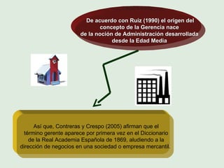 De acuerdo con Ruíz (1990) el origen del  concepto de la Gerencia nace  de la noción de Administración desarrollada  desde la Edad Media  Así que, Contreras y Crespo (2005) afirman que el término gerente aparece por primera vez en el Diccionario de la Real Academia Española de 1869, aludiendo a la dirección de negocios en una sociedad o empresa mercantil.   