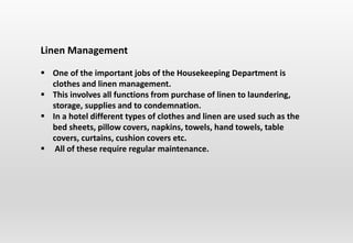 Linen Management
 One of the important jobs of the Housekeeping Department is
clothes and linen management.
 This involves all functions from purchase of linen to laundering,
storage, supplies and to condemnation.
 In a hotel different types of clothes and linen are used such as the
bed sheets, pillow covers, napkins, towels, hand towels, table
covers, curtains, cushion covers etc.
 All of these require regular maintenance.
 