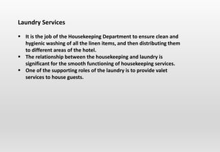 Laundry Services
 It is the job of the Housekeeping Department to ensure clean and
hygienic washing of all the linen items, and then distributing them
to different areas of the hotel.
 The relationship between the housekeeping and laundry is
significant for the smooth functioning of housekeeping services.
 One of the supporting roles of the laundry is to provide valet
services to house guests.
 