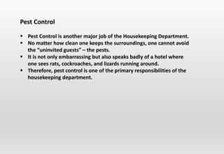 Pest Control
 Pest Control is another major job of the Housekeeping Department.
 No matter how clean one keeps the surroundings, one cannot avoid
the “uninvited guests” – the pests.
 It is not only embarrassing but also speaks badly of a hotel where
one sees rats, cockroaches, and lizards running around.
 Therefore, pest control is one of the primary responsibilities of the
housekeeping department.
 