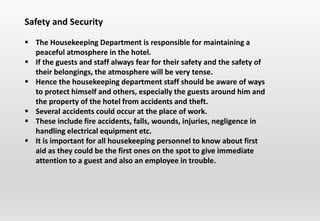 Safety and Security
 The Housekeeping Department is responsible for maintaining a
peaceful atmosphere in the hotel.
 If the guests and staff always fear for their safety and the safety of
their belongings, the atmosphere will be very tense.
 Hence the housekeeping department staff should be aware of ways
to protect himself and others, especially the guests around him and
the property of the hotel from accidents and theft.
 Several accidents could occur at the place of work.
 These include fire accidents, falls, wounds, injuries, negligence in
handling electrical equipment etc.
 It is important for all housekeeping personnel to know about first
aid as they could be the first ones on the spot to give immediate
attention to a guest and also an employee in trouble.
 