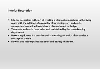 Interior Decoration
 Interior decoration is the art of creating a pleasant atmosphere in the living
room with the addition of a complex of furnishings, art, and crafts,
appropriately combined to achieve a planned result or design.
 These arts and crafts have to be well maintained by the housekeeping
department.
 Decorating flowers is a creative and stimulating art which often carries a
message or theme.
 Flowers and indoor plants add color and beauty to a room.
 