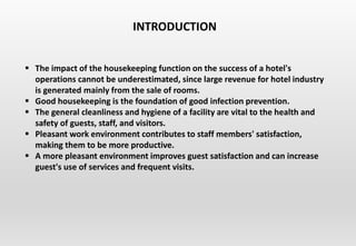  The impact of the housekeeping function on the success of a hotel's
operations cannot be underestimated, since large revenue for hotel industry
is generated mainly from the sale of rooms.
 Good housekeeping is the foundation of good infection prevention.
 The general cleanliness and hygiene of a facility are vital to the health and
safety of guests, staff, and visitors.
 Pleasant work environment contributes to staff members' satisfaction,
making them to be more productive.
 A more pleasant environment improves guest satisfaction and can increase
guest's use of services and frequent visits.
INTRODUCTION
 