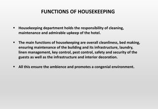  Housekeeping department holds the responsibility of cleaning,
maintenance and admirable upkeep of the hotel.
 The main functions of housekeeping are overall cleanliness, bed making,
ensuring maintenance of the building and its infrastructure, laundry,
linen management, key control, pest control, safety and security of the
guests as well as the infrastructure and interior decoration.
 All this ensure the ambience and promotes a congenial environment.
FUNCTIONS OF HOUSEKEEPING
 