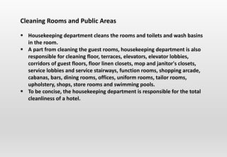 Cleaning Rooms and Public Areas
 Housekeeping department cleans the rooms and toilets and wash basins
in the room.
 A part from cleaning the guest rooms, housekeeping department is also
responsible for cleaning floor, terraces, elevators, elevator lobbies,
corridors of guest floors, floor linen closets, mop and janitor's closets,
service lobbies and service stairways, function rooms, shopping arcade,
cabanas, bars, dining rooms, offices, uniform rooms, tailor rooms,
upholstery, shops, store rooms and swimming pools.
 To be concise, the housekeeping department is responsible for the total
cleanliness of a hotel.
 