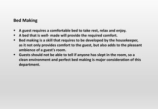 Bed Making
 A guest requires a comfortable bed to take rest, relax and enjoy.
 A bed that is well- made will provide the required comfort.
 Bed making is a skill that requires to be developed by the housekeeper,
as it not only provides comfort to the guest, but also adds to the pleasant
ambience of a guest's room.
 Guests should not be able to tell if anyone has slept in the room, so a
clean environment and perfect bed making is major consideration of this
department.
 