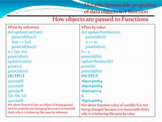 Mutable/immutable properties
of data objects w/r function
How objectsare passed to Functions
#Pass by reference
def updateList(list1):
print(id(list1))
list1 += [10]
print(id(list1))
n = [50, 60]
print(id(n))
updateList(n)
print(n)
print(id(n))
OUTPUT
34122928
34122928
34122928
[50, 60, 10]
34122928
#In above function list1 an object is being passed
and its contents are changing because it is mutable
that’s why it is behaving like pass by reference
#Pass byvalue
def updateNumber(n):
print(id(n))
n += 10
print(id(n))
b = 5
print(id(b))
updateNumber(b)
print(b)
print(id(b))
OUTPUT
1691040064
1691040064
1691040224
5
1691040064
#In above function value of variable b is not
being changed because it is immutable that’s
why it is behaving like pass byvalue
 