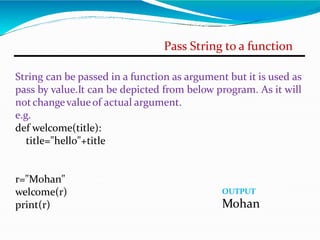Pass String to a function
String can be passed in a function as argument but it is used as
pass by value.It can be depicted from below program. As it will
not changevalueof actual argument.
e.g.
def welcome(title):
title="hello"+title
r="Mohan"
welcome(r)
print(r)
OUTPUT
Mohan
 