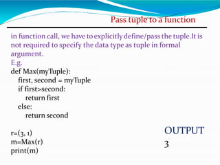 Pass tuple to a function
in function call, we have toexplicitlydefine/pass the tuple.It is
not required to specify the data type as tuple in formal
argument.
E.g.
def Max(myTuple):
first, second = myTuple
if first>second:
return first
else:
return second
r=(3, 1)
m=Max(r)
print(m)
OUTPUT
3
 