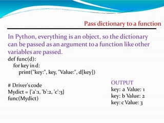 Pass dictionary to a function
In Python, everything is an object, so the dictionary
can be passed as an argument toa function likeother
variables are passed.
def func(d):
for key ind:
print("key:", key, "Value:", d[key])
# Driver'scode
Mydict = {'a':1, 'b':2, 'c':3}
func(Mydict)
OUTPUT
key: a Value: 1
key: b Value: 2
key: cValue: 3
 
