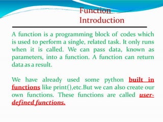 Function
Introduction
A function is a programming block of codes which
is used to perform a single, related task. It only runs
when it is called. We can pass data, known as
parameters, into a function. A function can return
data as a result.
We have already used some python built in
functions like print(),etc.But we can also create our
own functions. These functions are called user-
defined functions.
 