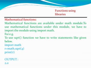 Functions using
libraries
Mathematical functions:
Mathematical functions are available under math module.To
use mathematical functions under this module, we have to
import the module using import math.
Fore.g.
To use sqrt() function we have to write statements like given
below.
import math
r=math.sqrt(4)
print(r)
OUTPUT :
2.0
 