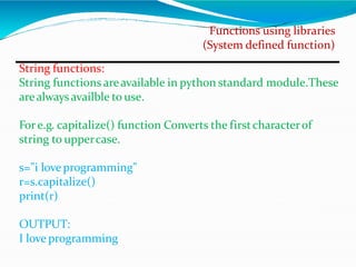 Functions using libraries
(System defined function)
String functions:
String functions areavailable in python standard module.These
arealways availble to use.
Fore.g. capitalize() function Converts the firstcharacterof
string to uppercase.
s="i love programming"
r=s.capitalize()
print(r)
OUTPUT:
I love programming
 