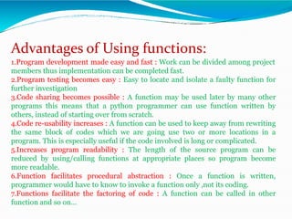 Advantages of Using functions:
1.Program development made easy and fast : Work can be divided among project
members thus implementation can be completed fast.
2.Program testing becomes easy : Easy to locate and isolate a faulty function for
further investigation
3.Code sharing becomes possible : A function may be used later by many other
programs this means that a python programmer can use function written by
others, instead of starting over from scratch.
4.Code re-usability increases : A function can be used to keep away from rewriting
the same block of codes which we are going use two or more locations in a
program. This is especially useful if the code involved is long or complicated.
5.Increases program readability : The length of the source program can be
reduced by using/calling functions at appropriate places so program become
more readable.
6.Function facilitates procedural abstraction : Once a function is written,
programmer would have to know to invoke a function only ,not its coding.
7.Functions facilitate the factoring of code : A function can be called in other
function and so on…
 