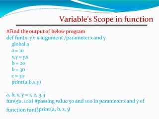 Variable’s Scope in function
#Find theoutputof below program
def fun(x, y): # argument /parameterx and y
global a
a = 10
x,y = y,x
b = 20
b = 30
c = 30
print(a,b,x,y)
a, b, x, y = 1, 2, 3,4
fun(50, 100) #passing value 50 and 100 in parameterx and yof
function fun()print(a, b, x, y
)
 