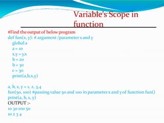 Variable’s Scope in
function
#Find theoutputof below program
def fun(x, y): # argument /parameterx and y
global a
a = 10
x,y = y,x
b = 20
b = 30
c = 30
print(a,b,x,y)
a, b, x, y = 1, 2, 3,4
fun(50, 100) #passing value 50 and 100 in parameterx and yof function fun()
print(a, b, x, y)
OUTPUT :-
10 30 100 50
10 2 3 4
 