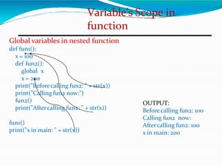 Variable’s Scope in
function
Global variables in nested function
def fun1():
x = 100
def fun2():
global x
x = 200
print("Beforecalling fun2: " + str(x))
print("Calling fun2 now:")
fun2()
print("Aftercalling fun2: " + str(x))
fun1()
print("x in main: " + str(x))
OUTPUT:
Beforecalling fun2: 100
Calling fun2 now:
Aftercalling fun2: 100
x in main: 200
 