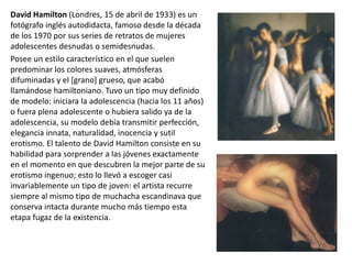 David Hamilton (Londres, 15 de abril de 1933) es un
fotógrafo inglés autodidacta, famoso desde la década
de los 1970 por sus series de retratos de mujeres
adolescentes desnudas o semidesnudas.
Posee un estilo característico en el que suelen
predominar los colores suaves, atmósferas
difuminadas y el [grano] grueso, que acabó
llamándose hamiltoniano. Tuvo un tipo muy definido
de modelo: iniciara la adolescencia (hacia los 11 años)
o fuera plena adolescente o hubiera salido ya de la
adolescencia, su modelo debía transmitir perfección,
elegancia innata, naturalidad, inocencia y sutil
erotismo. El talento de David Hamilton consiste en su
habilidad para sorprender a las jóvenes exactamente
en el momento en que descubren la mejor parte de su
erotismo ingenuo; esto lo llevó a escoger casi
invariablemente un tipo de joven: el artista recurre
siempre al mismo tipo de muchacha escandinava que
conserva intacta durante mucho más tiempo esta
etapa fugaz de la existencia.
 