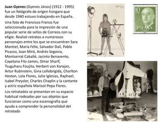 Juan Gyenes (Gyenes János) (1912 - 1995)
fue un fotógrafo de origen húngaro que
desde 1940 estuvo trabajando en España.
Una foto de Francisco Franco fue
seleccionada para la impresión de una
popular serie de sellos de Correos con su
efigie. Realizó retratos a numerosos
personajes entre los que se encuentran Sara
Montiel, María Félix, Salvador Dalí, Pablo
Picasso, Joan Miró, Andrés Segovia,
Montserrat Caballé, Jacinto Benavente,
Cayetana Fitz-James, Omar Sharif,
Tsuguharu Foujita, Herbert von Karajan,
Artur Rubinstein, Gina Lollobrigida, Charlton
Heston, Lola Flores, Julio Iglesias, Raphael,
Isabel Preysler, Charles Chaplin y la cantante
y actriz española Marisol-Pepa Flores.
Los retratados se presentan en su espacio
habitual rodeados por sus objetos que
funcionan como una escenografía que
ayuda a comprender la personalidad del
retratado
 