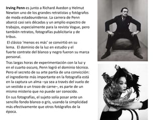 Irving Penn es junto a Richard Avedon y Helmut
Newton uno de los grandes retratistas y fotógrafos
de moda estadounidense. La carrera de Penn
abarcó casi seis décadas y un amplio espectro de
trabajos, especialmente para la revista Vogue, pero
también retratos, fotografías publicitaria y de
tribus.
El clásico ‘menos es más’ se convirtió en su
lema. El dominio de la luz en estudio y el
fuerte contrate del blanco y negro fueron su marca
personal.
Tras largas horas de experimentación con la luz y
en el cuarto oscuro, Penn logró el dominio técnico.
Pero el secreto de su arte partía de una convicción:
el ingrediente más importante en la fotografía está
en la captura un alma –ya sea a través del vuelo de
un vestido o un trozo de carne–, es parte de un
mismo misterio que no puede ser conocido.
En sus fotografías, el sujeto solía posar ante un
sencillo fondo blanco o gris, usando la simplicidad
más efectivamente que otros fotógrafos de la
época.
 