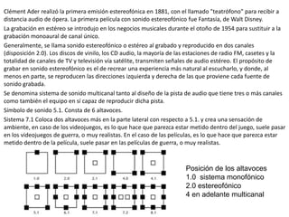 Clément Ader realizó la primera emisión estereofónica en 1881, con el llamado "teatrófono" para recibir a
distancia audio de ópera. La primera película con sonido estereofónico fue Fantasía, de Walt Disney.
La grabación en estéreo se introdujo en los negocios musicales durante el otoño de 1954 para sustituir a la
grabación monoaural de canal único.
Generalmente, se llama sonido estereofónico o estéreo al grabado y reproducido en dos canales
(disposición 2.0). Los discos de vinilo, los CD audio, la mayoría de las estaciones de radio FM, casetes y la
totalidad de canales de TV y televisión vía satélite, transmiten señales de audio estéreo. El propósito de
grabar en sonido estereofónico es el de recrear una experiencia más natural al escucharlo, y donde, al
menos en parte, se reproducen las direcciones izquierda y derecha de las que proviene cada fuente de
sonido grabada.
Se denomina sistema de sonido multicanal tanto al diseño de la pista de audio que tiene tres o más canales
como también el equipo en sí capaz de reproducir dicha pista.
Símbolo de sonido 5.1. Consta de 6 altavoces.
Sistema 7.1 Coloca dos altavoces más en la parte lateral con respecto a 5.1. y crea una sensación de
ambiente, en caso de los videojuegos, es lo que hace que parezca estar metido dentro del juego, suele pasar
en los videojuegos de guerra, o muy realistas. En el caso de las películas, es lo que hace que parezca estar
metido dentro de la película, suele pasar en las películas de guerra, o muy realistas.
Posición de los altavoces
1.0 sistema monofónico
2.0 estereofónico
4 en adelante multicanal
 