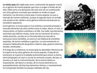 La música pop (del inglés pop music, contracción de popular music)
es un género de música popular que tuvo su origen a finales de los
años 1950 como una derivación del rock and roll, en combinación
con otros géneros musicales que estaban en moda en aquel
momento. Los términos música pop y música popular se usan a
menudo de manera indistinta, aunque el segundo tiene un sentido
más amplio al dar cabida a otros géneros distintos del pop que se
consideren populares.
Como género, la música pop es muy ecléctica, tomando prestado a
menudo elementos de otros estilos como el urban, dance, el rock, la
música latina, el rhythm and blues o el folk. Con todo, hay elementos
esenciales que definen al pop, como son las canciones de corta a
media duración, escritas en un formato básico (a menudo la
estructura verso-estribillo), así como el uso habitual de estribillos
repetidos, de temas melódicos y ganchos. La instrumentación se
compone habitualmente de guitarra, batería, bajo, guitarra eléctrica,
teclado, sintetizador…
A lo largo de su existencia, la música pop ha absorbido influencias de
la mayoría de los otros géneros de música popular. El pop de los
comienzos se inspiró en la balada sentimental para tomar su forma,
tomó del góspel y el soul su uso de las armonías vocales, del jazz, el
country y el rock su instrumentación, de la música clásica su
orquestación, del dance su tempo, de la música electrónica su
acompañamiento, del hip hop elementos rítmicos, y recientemente
ha incorporado también los pasajes hablados del rap.
 