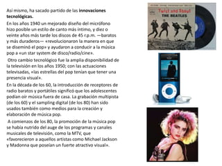 Así mismo, ha sacado partido de las innovaciones
tecnológicas.
En los años 1940 un mejorado diseño del micrófono
hizo posible un estilo de canto más íntimo, y diez o
veinte años más tarde los discos de 45 r.p.m. —baratos
y más duraderos— «revolucionaron la manera en que
se diseminó el pop» y ayudaron a conducir a la música
pop a «un star system de disco/radio/cine».
Otro cambio tecnológico fue la amplia disponibilidad de
la televisión en los años 1950; con las actuaciones
televisadas, «las estrellas del pop tenían que tener una
presencia visual».
En la década de los 60, la introducción de receptores de
radio baratos y portátiles significó que los adolescentes
podían oír música fuera de casa. La grabación multipista
(de los 60) y el sampling digital (de los 80) han sido
usados también como medios para la creación y
elaboración de música pop.
A comienzos de los 80, la promoción de la música pop
se había nutrido del auge de los programas y canales
musicales de televisión, como la MTV, que
«favorecieron a aquellos artistas como Michael Jackson
y Madonna que poseían un fuerte atractivo visual».
 