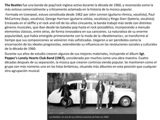 The Beatles fue una banda de pop/rock inglesa activa durante la década de 1960, y reconocida como la
más exitosa comercialmente y críticamente aclamada en la historia de la música popular.
Formada en Liverpool, estuvo constituida desde 1962 por John Lennon (guitarra rítmica, vocalista), Paul
McCartney (bajo, vocalista), George Harrison (guitarra solista, vocalista) y Ringo Starr (batería, vocalista).
Enraizada en el skiffle y el rock and roll de los años cincuenta, la banda trabajó más tarde con distintos
géneros musicales, que iban desde las baladas pop hasta el rock psicodélico, incorporando a menudo
elementos clásicos, entre otros, de forma innovadora en sus canciones. La naturaleza de su enorme
popularidad, que había emergido primeramente con la moda de la «Beatlemanía», se transformó al
tiempo que sus composiciones se volvieron más sofisticadas. Llegaron a ser percibidos como la
encarnación de los ideales progresistas, extendiendo su influencia en las revoluciones sociales y culturales
de la década de 1960.
Durante sus años de estudio crearon algunos de sus mejores materiales, incluyendo el álbum Sgt.
Pepper's Lonely Hearts Club Band (1967), considerado por muchos como una obra maestra. Cuatro
décadas después de su separación, la música que crearon continúa siendo popular. Se mantienen como el
grupo con más números uno en las listas británicas, situando más álbumes en esta posición que cualquier
otra agrupación musical.
 