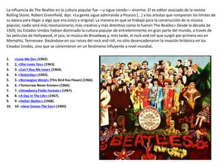 La influencia de The Beatles en la cultura popular fue —y sigue siendo— enorme. El ex editor asociado de la revista
Rolling Stone, Robert Greenfield, dijo: «La gente sigue admirando a Picasso [...] a los artistas que rompieron los límites de
su época para llegar a algo que era único y original. La manera en que se trabajó para la construcción de la música
popular, nadie será más revolucionario, más creativo y más distintivo como lo fueron The Beatles».Desde la década de
1920, los Estados Unidos habían dominado la cultura popular de entretenimiento en gran parte del mundo, a través de
las películas de Hollywood, el jazz, la música de Broadway y, más tarde, el rock and roll que surgió por primera vez en
Memphis, Tennessee. Basándose en sus raíces del rock and roll, no sólo desencadenaron la invasión británica en los
Estados Unidos, sino que se convirtieron en un fenómeno influyente a nivel mundial.
1. «Love Me Do» (1962).
2. 2. «She Loves You» (1963).
3. 3. «Can't Buy Me Love» (1964).
4. 4. «Yesterday» (1965).
5. 5. «Norwegian Wood» (This Bird Has Flown) (1966).
6. 6. «Tomorrow Never Knows» (1966).
7. 7. «Strawberry Fields Forever» (1967).
8. 8. «A Day In The Life» (1967).
9. 9. «Helter Skelter» (1968).
10. 10. «Here Comes The Sun» (1969).
 