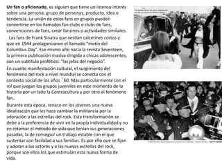 Un fan o aficionado, es alguien que tiene un intenso interés
sobre una persona, grupo de personas, producto, idea o
tendencia. La unión de estos fans en grupos pueden
convertirse en los llamados fan clubs o clubs de fans,
convenciones de fans, crear fanzines o actividades similares.
Las fans de Frank Sinatra que vestían calcetines cortos y
que en 1944 protagonizaron el llamado “motín del
Columbus Day”. Ese mismo año nacía la revista Seventeen,
la primera publicación masiva dirigida a chicas adolescentes,
con un subtítulo profético: “las jefas del negocio”.
En cuanto manifestación cultural, el surgimiento del
fenómeno del rock a nivel mundial se conecta con el
contexto social de los años ´60. Más particularmente con el
rol que juegan los grupos juveniles en este momento de la
historia por un lado la Contracultura y por otro el fenómeno
fan..
Durante esta época, renace en los jóvenes una nueva
idealización que les hace cambiar la militancia por la
adoración a las estrellas del rock. Esta transformación se
debe a la preferencia de vivir en la propia individualidad y no
en retomar el método de vida que tenían sus generaciones
pasadas, la de conseguir un trabajo estable con el que
sustentar con facilidad a sus familias. Es por ello que se fijan
y adoran a los actores y a las nuevas estrellas del rock,
porque son ellos los que estimulan esta nueva forma de
vida.
 