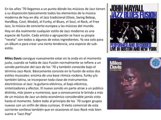 En los años ’70 llegamos a un punto dónde los músicos de Jazz tienen
a su disposición básicamente todos los elementos de la música
moderna de hoy en día: el Jazz tradicional (Dixie, Swing Bebop,
HardBop, Cool, Modal), el Funky, el Blues, el Soul, el Rock, el Free
Jazz, la música de concierto europea y las músicas del mundo.
Hoy en día realmente cualquier estilo de Jazz moderno es una
especie de fusión. Cada artista o agrupación se hace su propia
“receta” con todos o algunos de estos ingredientes. Ya sea solo para
un álbum o para crear una cierta tendencia, una especie de sub-
estilo.
Miles Davis consigue nuevamente estar en la onda en el momento
justo, cuando se habla de Jazz-Fusión normalmente se refiere a un
sonido particular del Jazz de los ’70 y también conocido bajo el
término Jazz-Rock. Básicamente consiste en la fusión de estos dos
estilos musicales: encima de una base rítmica rockera, funky y/o
también latina, se incorporan toda clase de instrumentos
electrónicos al Jazz: la guitarra eléctrica, el bajo eléctrico,
sintetizadores y efectos. El nuevo sonido en parte atrae a un público
distinto, más joven y numeroso, que a consecuencia le brinda a más
de un músico de Jazz un éxito económico considerable jamás visto
hasta el momento. Sobre todo al principio de los `70 surgen grupos
nuevos con un sinfín de ideas curiosas. El éxito comercial de esta
corriente conlleva también que en ocasiones el Jazz-Rock más bien
suene a “Jazz-Pop”
 