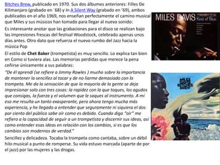 Bitches Brew, publicado en 1970. Sus dos álbumes anteriores: Filles De
Kilimanjaro (grabado en `68) y In A Silent Way (grabado en ’69), ambos
publicados en el año 1969, nos enseñan perfectamente el camino musical
que Miles y sus músicos han tomado para llegar al nuevo sonido:
Es interesante anotar que las grabaciones para el disco se realizan bajo
las impresiones frescas del festival Woodstock, celebrado apenas unos
días antes. Otro dato que refuerza el nuevo rumbo del Jazz hacia la
música Pop
El estilo de Chet Baker (trompetista) es muy sencillo. Lo explica tan bien
en Como si tuviera alas. Las memorias perdidas que merece la pena
ceñirse únicamente a sus palabras:
“De él aprendí (se refiere a Jimmy Rowles ) mucho sobre la importancia
de mantener la sencillez al tocar y de no liarme demasiado con la
trompeta. Me da la sensación de que la mayoría de la gente se deja
impresionar solo con tres cosas: la rapidez con la que toques, los agudos
que consigas, la fuerza y el volumen que le saques al instrumento. A mí
eso me resulta un tanto exasperante, pero ahora tengo mucha más
experiencia, y he llegado a entender que seguramente ni siquiera el dos
por ciento del público sabe oír como es debido. Cuando digo “oír” me
refiero a la capacidad de seguir a un trompetista y discernir sus ideas, así
como entender esas ideas en relación con los cambios, si es que los
cambios son modernos de verdad.”
Sencillez y delicadeza. Tocaba la trompeta como cantaba, sobre un débil
hilo musical a punto de romperse. Su vida estuvo marcada (aparte de por
el jazz) por las mujeres y las drogas.
 