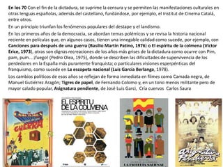En los 70 Con el fin de la dictadura, se suprime la censura y se permiten las manifestaciones culturales en
otras lenguas españolas, además del castellano, fundándose, por ejemplo, el Institut de Cinema Català,
entre otros.
En un principio triunfan los fenómenos populares del destape y el landismo.
En los primeros años de la democracia, se abordan temas polémicos y se revisa la historia nacional
reciente en películas que, en algunos casos, tienen una innegable calidad como sucede, por ejemplo, con
Canciones para después de una guerra (Basilio Martín Patino, 1976) o El espíritu de la colmena (Víctor
Erice, 1973), otras son dignas recreaciones de los años más grises de la dictadura como ocurre con Pim,
pam, pum... ¡fuego! (Pedro Olea, 1975), donde se describen las dificultades de supervivencia de los
perdedores en la España más puramente franquista; o particulares visiones esperpénticas del
franquismo, como sucede en La escopeta nacional (Luis García Berlanga, 1978).
Los cambios políticos de esos años se reflejan de forma inmediata en filmes como Camada negra, de
Manuel Gutiérrez Aragón; Tigres de papel, de Fernando Colomo y, en un tono menos militante pero de
mayor calado popular, Asignatura pendiente, de José Luis Garci, Cría cuervos Carlos Saura
 