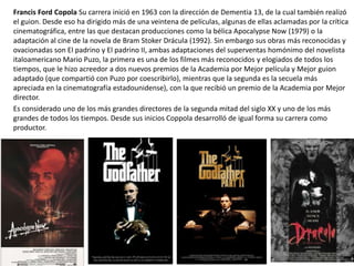 Francis Ford Copola Su carrera inició en 1963 con la dirección de Dementia 13, de la cual también realizó
el guion. Desde eso ha dirigido más de una veintena de películas, algunas de ellas aclamadas por la crítica
cinematográfica, entre las que destacan producciones como la bélica Apocalypse Now (1979) o la
adaptación al cine de la novela de Bram Stoker Drácula (1992). Sin embargo sus obras más reconocidas y
ovacionadas son El padrino y El padrino II, ambas adaptaciones del superventas homónimo del novelista
italoamericano Mario Puzo, la primera es una de los filmes más reconocidos y elogiados de todos los
tiempos, que le hizo acreedor a dos nuevos premios de la Academia por Mejor película y Mejor guion
adaptado (que compartió con Puzo por coescribirlo), mientras que la segunda es la secuela más
apreciada en la cinematografía estadounidense), con la que recibió un premio de la Academia por Mejor
director.
Es considerado uno de los más grandes directores de la segunda mitad del siglo XX y uno de los más
grandes de todos los tiempos. Desde sus inicios Coppola desarrolló de igual forma su carrera como
productor.
 