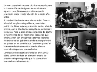Una vez creado el soporte técnico necesario para
la transmisión de imágenes en movimiento,
algunos científicos comprendieron que la
televisión podía repetir el éxito de la radio años
antes
Si la televisión hubiera nacido antes la I Guerra
Mundial, en plena etapa liberal, su estatus
jurídico hubiera sido seguramente similar al de la
prensa, con la libertad de creación de emisoras y
formatos. Pero la gran crisis económica de 1929 y
el nacimiento de los regímenes totalarios que
amenazaban con ahogar los sistemas liberales
hicieron que los gobiernos de la mayor parte de
los países en los que dio sus "primeros pasos" el
nuevo medio de comunicación decidieran
reservárselo para su uso exclusivo.
La televisión renacería durante los años 1950-
1960, convirtiéndose en el mayor medio de
presión y de propaganda que ha conocido el
mundo hasta el momento.
 