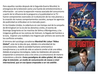 Para aquellos nacidos después de la Segunda Guerra Mundial, la
emergencia de la televisión como una fuente de entretenimiento e
información - así como la expansión masiva asociada del consumismo
a partir de la influencia de la posguerra y la publicidad en la TV -
fueron componentes esenciales en la disolución de los más jóvenes y
la creación de nuevos comportamientos sociales, aunque las agencias
de publicidad se enfocaban en la mercado joven .
En los Estados Unidos, la cobertura en casi tiempo real de la campaña
de Birmingham en la era de los derechos civiles, el evento de
Domingo Sangriento en las marchas de Selma a Montgomery, y las
imágenes gráficas en las noticias de Vietnam, la llegada del hombre a
la luna, trajeron una realidad a los hogares por primera vez acerca de
los conflictos armados.
El término del sociólogo canadiense Marshall Mc Luhan “Aldea
Global”; este da la idea de que, debido a la velocidad de las
comunicaciones, toda la sociedad humana comenzaría a
transformarse y su estilo de vida se volvería similar al de una aldea.
Debido al progreso tecnológico, todos los habitantes del planeta
empezarían a conocerse unos a los otros y a comunicarse de manera
instantánea y directa. Como paradigma de aldea global, Mc Luhan
elige la televisión, un medio de comunicación de masas a nivel
internacional, que en esa época empezaba a ser vía satélite.
 