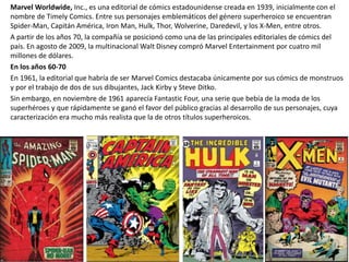 Marvel Worldwide, Inc., es una editorial de cómics estadounidense creada en 1939, inicialmente con el
nombre de Timely Comics. Entre sus personajes emblemáticos del género superheroico se encuentran
Spider-Man, Capitán América, Iron Man, Hulk, Thor, Wolverine, Daredevil, y los X-Men, entre otros.
A partir de los años 70, la compañía se posicionó como una de las principales editoriales de cómics del
país. En agosto de 2009, la multinacional Walt Disney compró Marvel Entertainment por cuatro mil
millones de dólares.
En los años 60-70
En 1961, la editorial que habría de ser Marvel Comics destacaba únicamente por sus cómics de monstruos
y por el trabajo de dos de sus dibujantes, Jack Kirby y Steve Ditko.
Sin embargo, en noviembre de 1961 aparecía Fantastic Four, una serie que bebía de la moda de los
superhéroes y que rápidamente se ganó el favor del público gracias al desarrollo de sus personajes, cuya
caracterización era mucho más realista que la de otros títulos superheroicos.
 
