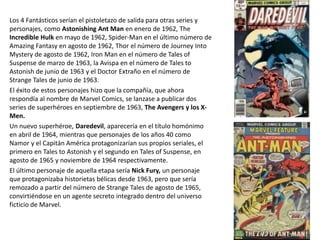 Los 4 Fantásticos serían el pistoletazo de salida para otras series y
personajes, como Astonishing Ant Man en enero de 1962, The
Incredible Hulk en mayo de 1962, Spider-Man en el último número de
Amazing Fantasy en agosto de 1962, Thor el número de Journey Into
Mystery de agosto de 1962, Iron Man en el número de Tales of
Suspense de marzo de 1963, la Avispa en el número de Tales to
Astonish de junio de 1963 y el Doctor Extraño en el número de
Strange Tales de junio de 1963.
El éxito de estos personajes hizo que la compañía, que ahora
respondía al nombre de Marvel Comics, se lanzase a publicar dos
series de superhéroes en septiembre de 1963, The Avengers y los X-
Men.
Un nuevo superhéroe, Daredevil, aparecería en el título homónimo
en abril de 1964, mientras que personajes de los años 40 como
Namor y el Capitán América protagonizarían sus propios seriales, el
primero en Tales to Astonish y el segundo en Tales of Suspense, en
agosto de 1965 y noviembre de 1964 respectivamente.
El último personaje de aquella etapa sería Nick Fury, un personaje
que protagonizaba historietas bélicas desde 1963, pero que sería
remozado a partir del número de Strange Tales de agosto de 1965,
convirtiéndose en un agente secreto integrado dentro del universo
ficticio de Marvel.
 