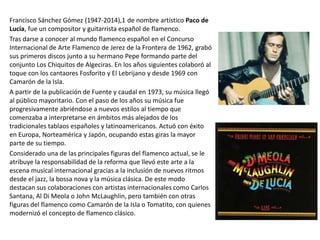 Francisco Sánchez Gómez (1947-2014),1 de nombre artístico Paco de
Lucía, fue un compositor y guitarrista español de flamenco.
Tras darse a conocer al mundo flamenco español en el Concurso
Internacional de Arte Flamenco de Jerez de la Frontera de 1962, grabó
sus primeros discos junto a su hermano Pepe formando parte del
conjunto Los Chiquitos de Algeciras. En los años siguientes colaboró al
toque con los cantaores Fosforito y El Lebrijano y desde 1969 con
Camarón de la Isla.
A partir de la publicación de Fuente y caudal en 1973, su música llegó
al público mayoritario. Con el paso de los años su música fue
progresivamente abriéndose a nuevos estilos al tiempo que
comenzaba a interpretarse en ámbitos más alejados de los
tradicionales tablaos españoles y latinoamericanos. Actuó con éxito
en Europa, Norteamérica y Japón, ocupando estas giras la mayor
parte de su tiempo.
Considerado una de las principales figuras del flamenco actual, se le
atribuye la responsabilidad de la reforma que llevó este arte a la
escena musical internacional gracias a la inclusión de nuevos ritmos
desde el jazz, la bossa nova y la música clásica. De este modo
destacan sus colaboraciones con artistas internacionales como Carlos
Santana, Al Di Meola o John McLaughlin, pero también con otras
figuras del flamenco como Camarón de la Isla o Tomatito, con quienes
modernizó el concepto de flamenco clásico.
 