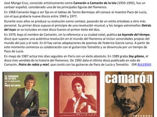 José Monge Cruz, conocido artísticamente como Camarón o Camarón de la Isla (1950-1992), fue un
cantaor español, considerado una de las principales figuras del flamenco.
En 1968 Camarón llega a ser fijo en el tablao de Torres Bermejas allí conoce al maestro Paco de Lucía,
con el que grabaría nueve discos entre 1969 y 1977.
Durante esos años se produce su evolución como cantaor, pasando de un estilo ortodoxo a otro más
personal. Su primer disco supuso el principio de una revolución musical, y los tangos extremeños Detrás
del tuyo se va incluidos en este disco fueron el primer éxito del dúo.
En 1979, bajo el nombre de Camarón, sin la referencia a su ciudad natal, publica La leyenda del tiempo,
disco que supone una auténtica revolución en el mundo del flamenco al incluir sonoridades propias del
mundo del jazz y el rock. En él hay varias adaptaciones de poemas de Federico García Lorca. A partir de
este momento comienza su colaboración con el guitarrista Tomatito y se desvincula por un tiempo de
Paco de Lucía.
En mayo de 1987 actúa tres días seguidos en París con un éxito absoluto. En 1989 graba Soy gitano, el
disco más vendido de la historia del flamenco. De 1992 data el último disco publicado en vida de
Camarón, Potro de rabia y miel, que contó con las guitarras de Paco de Lucía y Tomatito. OIR BULERÍAS
 