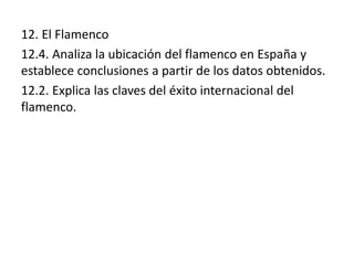12. El Flamenco
12.4. Analiza la ubicación del flamenco en España y
establece conclusiones a partir de los datos obtenidos.
12.2. Explica las claves del éxito internacional del
flamenco.
 