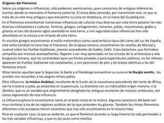 Orígenes del Flamenco
Sobre sus orígenes o influencias, solo podemos aventurarnos, pues carecemos de antiguas referencias
escritas donde se mencione el flamenco como tal. El único dato conocido, por transmisión oral, es que se
trata de un arte muy antiguo y que encuentra su cuna en Andalucía, en la rivera del Guadalquivir.
En el flamenco encontramos numerosas influencias de culturas muy diversas por esta tierra pasaron las más
diversas civilizaciones y culturas. Fenicios, griegos, cartaginenses, romanos, judíos, musulmanes, godos y
gitanos se han ido durante siglos asentado en esta tierra, y con seguridad estas influencias han sido
absorbidas en la música y en el baile de esta tierra.
En escritos griegos encontramos el estilo melismático como característica típica del canto del sur de España,
este estilo también lo tiene hoy el Flamenco. De la época romana, encontramos las reseñas de Marcial y
Juvenal sobre las Puellae Gaditanae, jóvenes procedentes de Gades, Cádiz. Estas bailarinas, que formaban
compañía con músicos acompañantes, llegaron a ser muy apreciadas en los círculos de la aristocracia y alta
burguesía romana, que las contrataban para sus fiestas privadas o para espectáculos públicos, en los relieves
aparecen las Puellae Gaditanae con castañuelas, y con posiciones de pies y de brazos idénticas a las del
flamenco actual.
Otras teorías apuntan que la Seguiriya, la Saeta y el Fandango encuentran su cuna en la liturgia semita , los
acordes nos recuerdan a los alegres ritmos judíos.
Otra influencia: la música Andalusí, resultante de la fusión de la musulmana procedente del norte de África,
con la cristiana y judía, ya existentes en la península. La Granaina con su indiscutible origen moruno, o la
Zambra, que es un vocablo que originalmente designaba las antiguas reuniones de músicos andalusíes, son
claros exponentes de esta influencia.
La influencia gitana la encontramos tanto en el baile como en la música. Algunos caracteres del baile son
muy similares a los de las regiones asiáticas de las que proceden los gitanos. También los ritmos flamencos
diferentes a los europeos tienen caracteres que hoy sólo encontramos en la música India.
Pero en cualquier caso, lo que es evidente, es que el flamenco durante su larga historia ha sido permeable a
las más variadas influencias, y que es tan puro como mestizo.
 