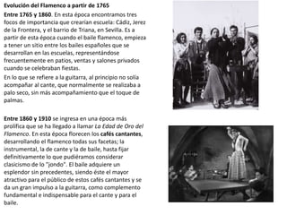 Evolución del Flamenco a partir de 1765
Entre 1765 y 1860. En esta época encontramos tres
focos de importancia que crearían escuela: Cádiz, Jerez
de la Frontera, y el barrio de Triana, en Sevilla. Es a
partir de esta época cuando el baile flamenco, empieza
a tener un sitio entre los bailes españoles que se
desarrollan en las escuelas, representándose
frecuentemente en patios, ventas y salones privados
cuando se celebraban fiestas.
En lo que se refiere a la guitarra, al principio no solía
acompañar al cante, que normalmente se realizaba a
palo seco, sin más acompañamiento que el toque de
palmas.
Entre 1860 y 1910 se ingresa en una época más
prolífica que se ha llegado a llamar La Edad de Oro del
Flamenco. En esta época florecen los cafés cantantes,
desarrollando el flamenco todas sus facetas; la
instrumental, la de cante y la de baile, hasta fijar
definitivamente lo que pudiéramos considerar
clasicismo de lo "jondo". El baile adquiere un
esplendor sin precedentes, siendo éste el mayor
atractivo para el público de estos cafés cantantes y se
da un gran impulso a la guitarra, como complemento
fundamental e indispensable para el cante y para el
baile.
 