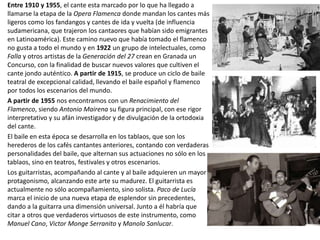 Entre 1910 y 1955, el cante esta marcado por lo que ha llegado a
llamarse la etapa de la Opera Flamenca donde mandan los cantes más
ligeros como los fandangos y cantes de ida y vuelta (de influencia
sudamericana, que trajeron los cantaores que habían sido emigrantes
en Latinoamérica). Este camino nuevo que había tomado el flamenco
no gusta a todo el mundo y en 1922 un grupo de intelectuales, como
Falla y otros artistas de la Generación del 27 crean en Granada un
Concurso, con la finalidad de buscar nuevos valores que cultiven el
cante jondo auténtico. A partir de 1915, se produce un ciclo de baile
teatral de excepcional calidad, llevando el baile español y flamenco
por todos los escenarios del mundo.
A partir de 1955 nos encontramos con un Renacimiento del
Flamenco, siendo Antonio Mairena su figura principal, con ese rigor
interpretativo y su afán investigador y de divulgación de la ortodoxia
del cante.
El baile en esta época se desarrolla en los tablaos, que son los
herederos de los cafés cantantes anteriores, contando con verdaderas
personalidades del baile, que alternan sus actuaciones no sólo en los
tablaos, sino en teatros, festivales y otros escenarios.
Los guitarristas, acompañando al cante y al baile adquieren un mayor
protagonismo, alcanzando este arte su madurez. El guitarrista es
actualmente no sólo acompañamiento, sino solista. Paco de Lucía
marca el inicio de una nueva etapa de esplendor sin precedentes,
dando a la guitarra una dimensión universal. Junto a él habría que
citar a otros que verdaderos virtuosos de este instrumento, como
Manuel Cano, Victor Monge Serranito y Manolo Sanlucar.
 