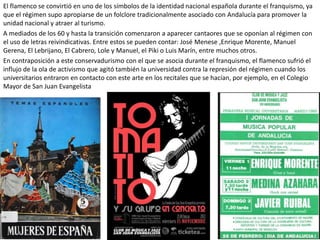 El flamenco se convirtió en uno de los símbolos de la identidad nacional española durante el franquismo, ya
que el régimen supo apropiarse de un folclore tradicionalmente asociado con Andalucía para promover la
unidad nacional y atraer al turismo.
A mediados de los 60 y hasta la transición comenzaron a aparecer cantaores que se oponían al régimen con
el uso de letras reivindicativas. Entre estos se pueden contar: José Menese ,Enrique Morente, Manuel
Gerena, El Lebrijano, El Cabrero, Lole y Manuel, el Piki o Luis Marín, entre muchos otros.
En contraposición a este conservadurismo con el que se asocia durante el franquismo, el flamenco sufrió el
influjo de la ola de activismo que agitó también la universidad contra la represión del régimen cuando los
universitarios entraron en contacto con este arte en los recitales que se hacían, por ejemplo, en el Colegio
Mayor de San Juan Evangelista
 
