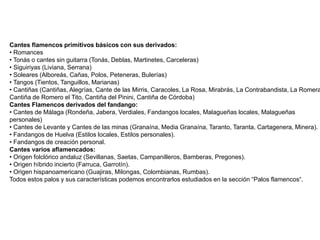 Cantes flamencos primitivos básicos con sus derivados:
• Romances
• Tonás o cantes sin guitarra (Tonás, Deblas, Martinetes, Carceleras)
• Siguiriyas (Liviana, Serrana)
• Soleares (Alboreás, Cañas, Polos, Peteneras, Bulerías)
• Tangos (Tientos, Tanguillos, Marianas)
• Cantiñas (Cantiñas, Alegrías, Cante de las Mirris, Caracoles, La Rosa, Mirabrás, La Contrabandista, La Romera
Cantiña de Romero el Tito, Cantiña del Pinini, Cantiña de Córdoba)
Cantes Flamencos derivados del fandango:
• Cantes de Málaga (Rondeña, Jabera, Verdiales, Fandangos locales, Malagueñas locales, Malagueñas
personales)
• Cantes de Levante y Cantes de las minas (Granaína, Media Granaína, Taranto, Taranta, Cartagenera, Minera).
• Fandangos de Huelva (Estilos locales, Estilos personales).
• Fandangos de creación personal.
Cantes varios aflamencados:
• Origen folclórico andaluz (Sevillanas, Saetas, Campanilleros, Bamberas, Pregones).
• Origen híbrido incierto (Farruca, Garrotín).
• Origen hispanoamericano (Guajiras, Milongas, Colombianas, Rumbas).
Todos estos palos y sus características podemos encontrarlos estudiados en la sección “Palos flamencos“.
 
