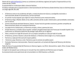 Dentro de los palos de flamenco vemos sus conexiones con distintas regiones de España e hispanoamérica en los
cantes de Ida y Vuelta.
Su popularidad en el extranjero debe a diversos factores:
El trabajo realizado para La popularización e internacionalización del flamenco desde distintas áraes en distintas épocas
a lo largo siglo XIX, XX y XXI
• El flamenco entra en las academias de baile, a través de piezas de músicos y coreógrafos nacionales e
internacionales desde el romanticismo, Carmen de Bizzet.
• El sustrato musical popular que origina la música flamenca como mezcla de estilos
• El flamenco llega a Madrid. Bailes en los cafés cantantes donde acuden intelectuales y personalidades conectadas
con la culturas.
• primera decantación del baile flamenco 'clásico'. El paso hacia los grandes escenarios, grandes compañías de
danza presentan piezas con conexiones flamencas
• Los papel de los intelectuales y el flamenco ensayos, críticas, poemas de Lorca
• El baile flamenco y el ballet clásico español entidad sufragada desde época de Franco por el estado Español. Que
contó entre sus directores bailarines de prestigio nada afines con el régimen.
• Hitos y artistas en el siglo XX actuaron con sus propias compañías en salas por todo el mundo.
• El flamenco, primera industria cultural de Andalucía el flamenco tiene origen en su música popular.
• Flamenco y copla permite acercarlo al gran público .
• Flamenco y pop, flamenco y rock. Flamenco y jazz lo conecta con público joven.
• Festivales flamencos internacionales. Potencia la aparición y el contacto de figuras del flamenco de distintos
orígenes.
Todo ello lleva al la popularidad del flamenco en diversos lugares. Los EEUU. Iberoamérica. Japón. China. Europa. Países
árabes del Mediterráneo.
En Japón es tan popular que se dice que en ese país hay más academias de flamenco que en España.
Su reconocimiento como patrimonio de la humanidad en el 2010 favorece su difusión.
 